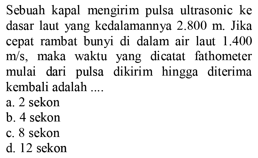 Sebuah kapal mengirim pulsa ultrasonic ke dasar laut yang kedalamannya  2.800 m . Jika cepat rambat bunyi di dalam air laut  1.400   m / s , maka waktu yang dicatat fathometer mulai dari pulsa dikirim hingga diterima kembali adalah ....
a. 2 sekon
b. 4 sekon
c. 8 sekon
d. 12 sekon