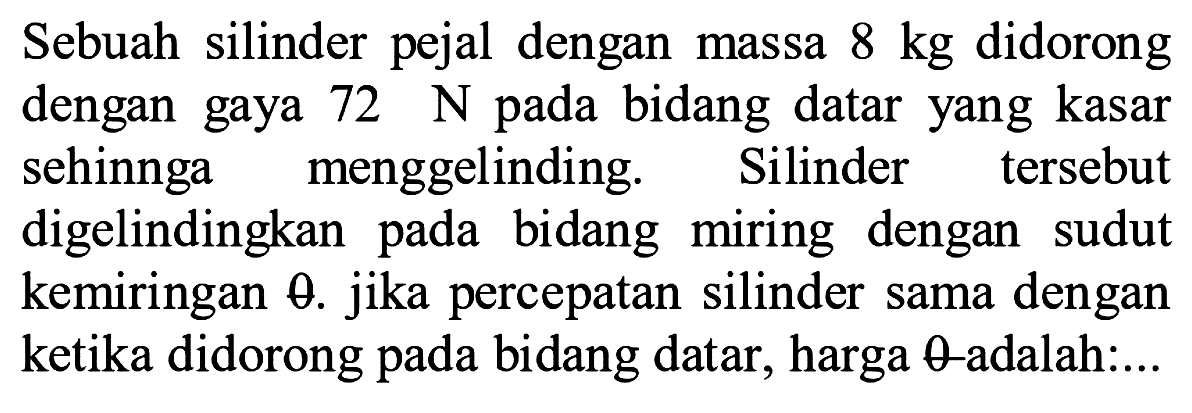 Sebuah silinder pejal dengan massa  8 kg  didorong dengan gaya  72 ~N  pada bidang datar yang kasar sehinnga menggelinding. Silinder tersebut digelindingkan pada bidang miring dengan sudut kemiringan  theta . jika percepatan silinder sama dengan ketika didorong pada bidang datar, harga  theta -adalah:...