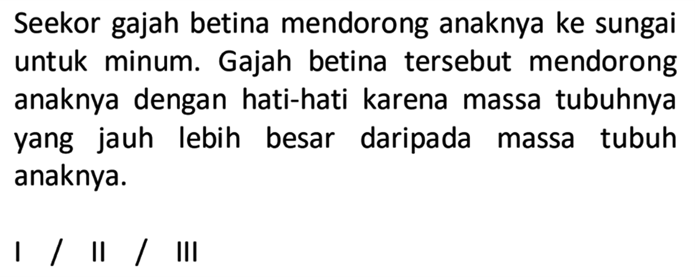 Seekor gajah betina mendorong anaknya ke sungai untuk minum. Gajah betina tersebut mendorong anaknya dengan hati-hati karena massa tubuhnya yang jauh lebih besar daripada massa tubuh anaknya. I / II / III