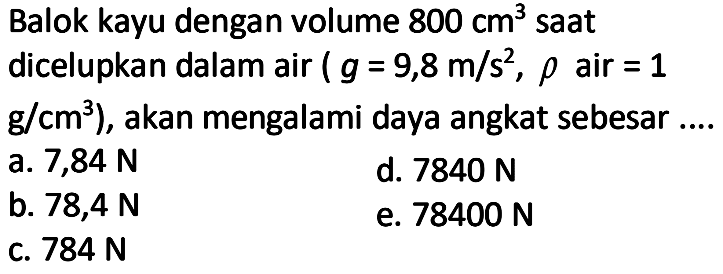 Balok kayu dengan volume  800 cm^3  sAt
dicelupkan dalam air  (g=9,8 m / s^2, rho.  air  =1 
 .g / cm^3) , akan mengalami daya angkat sebesar ....
a. 7,84 N
d.  7840 N 
b.  78,4 N 
e.  78400 N 