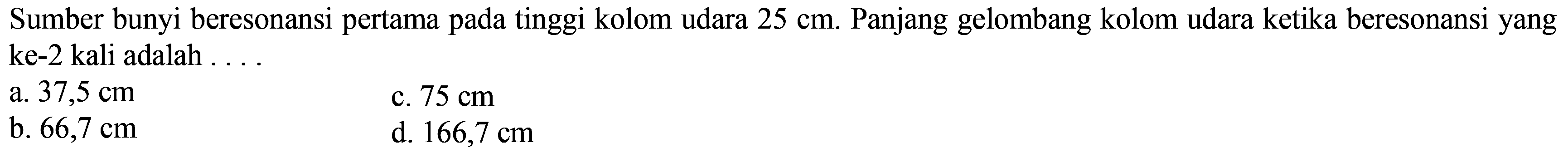 Sumber bunyi beresonansi pertama pada tinggi kolom udara  25 cm . Panjang gelombang kolom udara ketika beresonansi yang ke-2 kali adalah ....
a.  37,5 cm 
c.  75 cm 
b.  66,7 cm 
d.  166,7 cm 