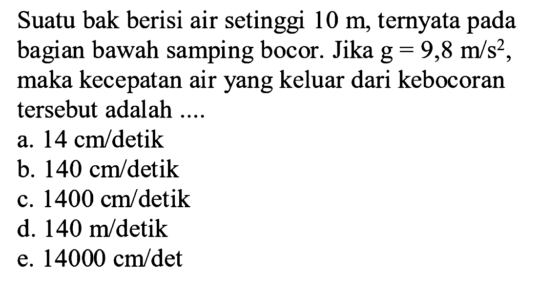 Suatu bak berisi air setinggi 10 m, ternyata pada bagian bawah samping bocor. Jika g=9,8 m/s^2, maka kecepatan air yang keluar dari kebocoran tersebut adalah .... 