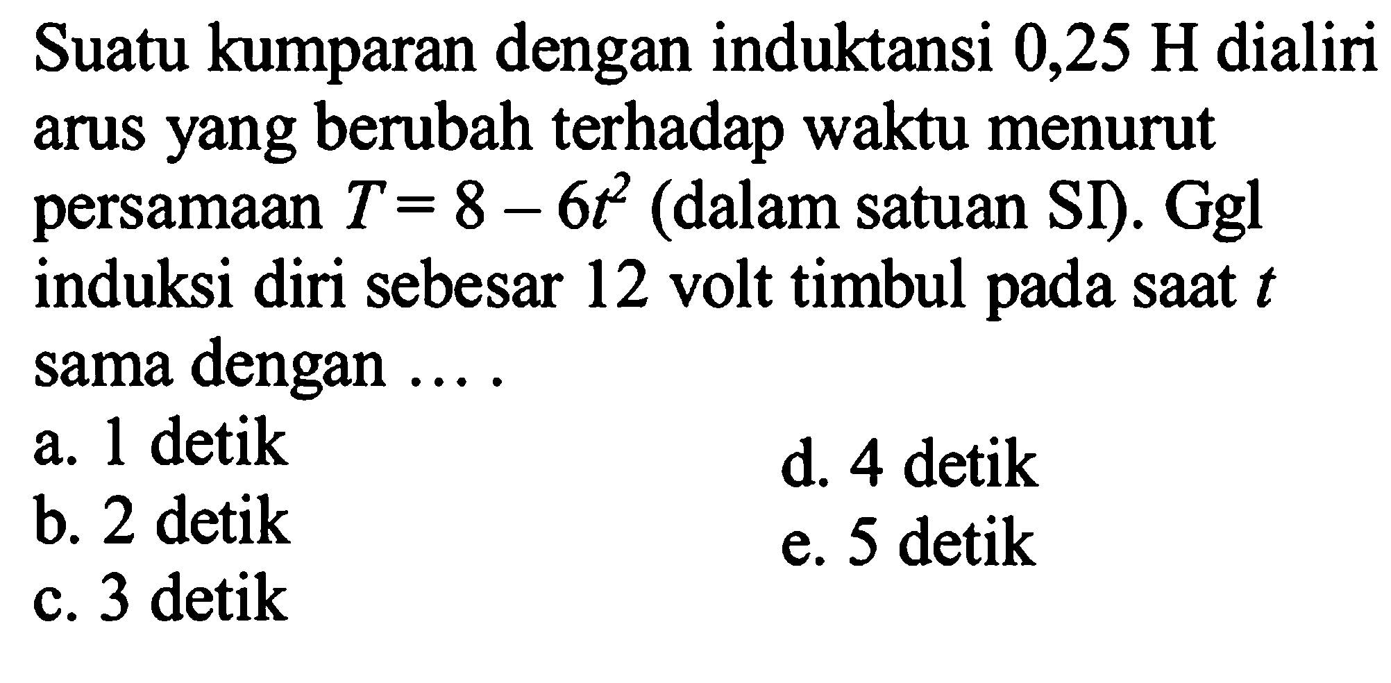 Suatu kumparan dengan induktansi  0,25 H  dialiri arus yang berubah terhadap waktu menurut persamaan  T=8-6t^2  (dalam satuan SI). Ggl induksi diri sebesar 12 volt timbul pada saat  t  sama dengan ....