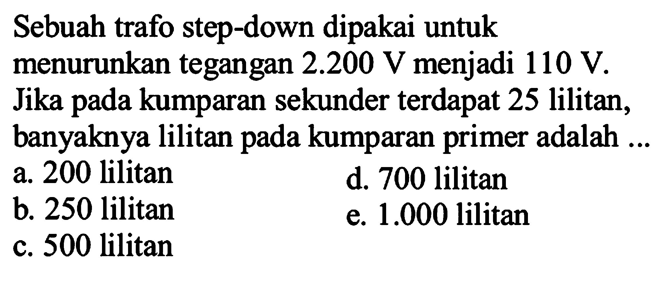 Sebuah trafo step-down dipakai untuk menurunkan tegangan  2.200 V  menjadi  110 V. Jika pada kumparan sekunder terdapat 25 lilitan, banyaknya lilitan pada kumparan primer adalah ...