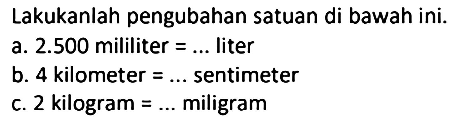 Lakukanlah pengubahan satuan di bawah ini. a. 2.500 mililiter = ... liter b. 4 kilometer = ... sentimeter c. 2 kilogram = ... miligram 