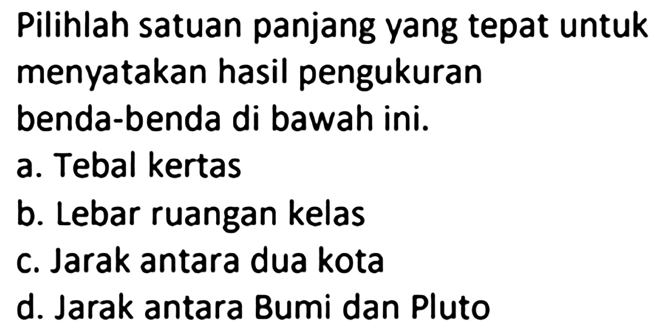 Pilihlah satuan panjang yang tepat untuk menyatakan hasil pengukuran benda-benda di bawah ini. 
a. Tebal kertas 
b. Lebar ruangan kelas 
c. Jarak antara dua kota 
d. Jarak antara Bumi dan Pluto