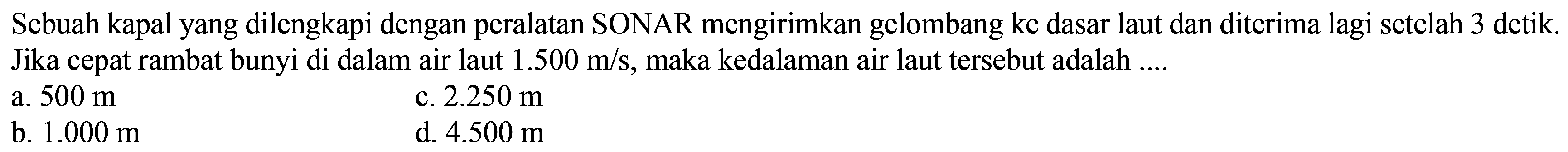 Sebuah kapal yang dilengkapi dengan peralatan SONAR mengirimkan gelombang ke dasar laut dan diterima lagi setelah 3 detik. Jika cepat rambat bunyi di dalam air laut  1.500 m / s , maka kedalaman air laut tersebut adalah ....
a.  500 m 
c.  2.250 m 
b.  1.000 m 
d.  4.500 m 