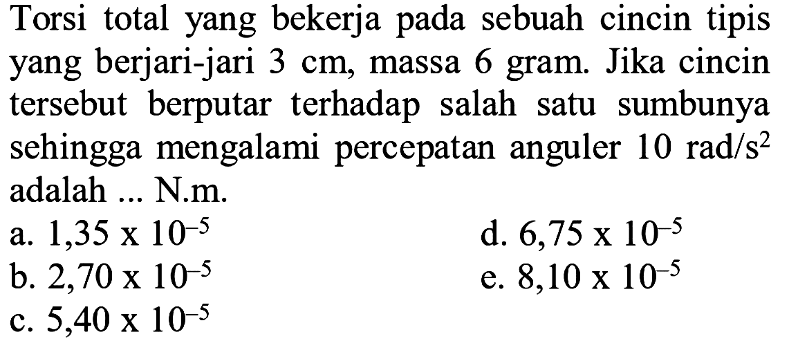 Torsi total yang bekerja pada sebuah cincin tipis yang berjari-jari 3 cm, massa 6 gram. Jika cincin tersebut berputar terhadap salah satu sumbunya sehingga mengalami percepatan anguler 10 rad/s^2 adalah ... N.m.
