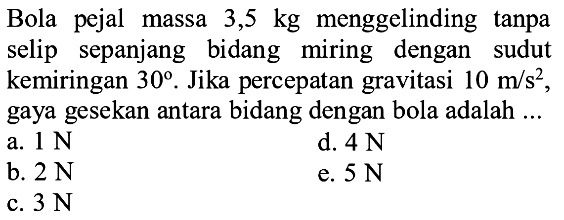 Bola pejal massa  3,5 kg  menggelinding tanpa selip sepanjang bidang miring dengan sudut kemiringan  30 . Jika percepatan gravitasi  10 m/s^2 , gaya gesekan antara bidang dengan bola adalah ...