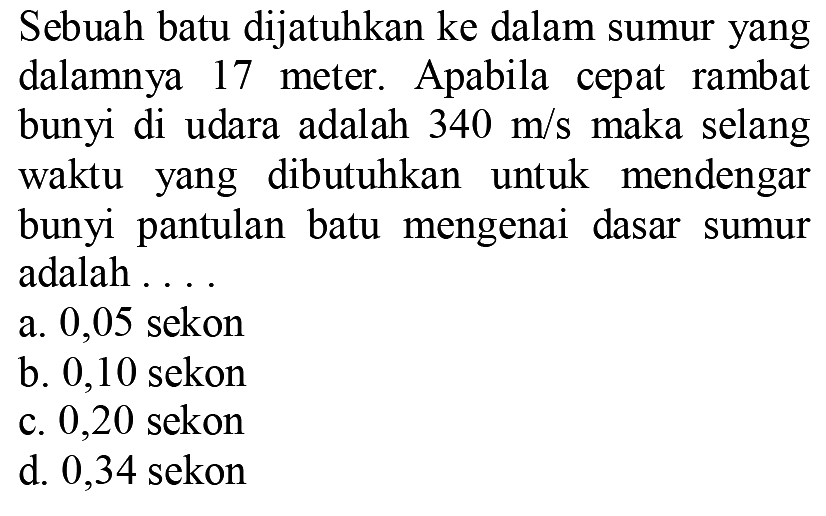 Sebuah batu dijatuhkan ke dalam sumur yang dalamnya 17 meter. Apabila cepat rambat bunyi di udara adalah  340 m / s  maka selang waktu yang dibutuhkan untuk mendengar bunyi pantulan batu mengenai dasar sumur adalah ....
a. 0,05 sekon
b. 0,10 sekon
c. 0,20 sekon
d. 0,34 sekon