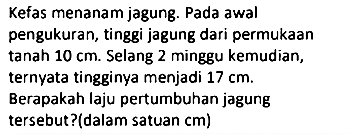 Kefas menanam jagung. Pada awal pengukuran, tinggi jagung dari permukaan tanah 10 cm. Selang 2 minggu kemudian, ternyata tingginya menjadi 17 cm. Berapakah laju pertumbuhan jagung tersebut? (dalam satuan cm)