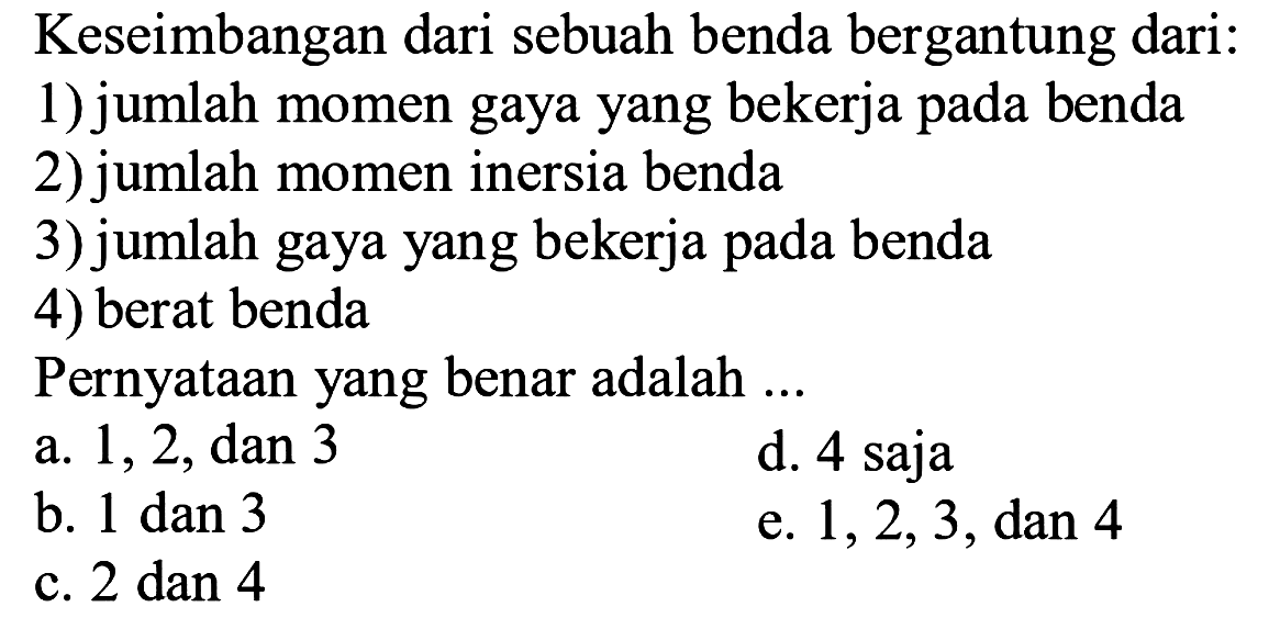 Keseimbangan dari sebuah benda bergantung dari:1) jumlah momen gaya yang bekerja pada benda2) jumlah momen inersia benda3) jumlah gaya yang bekerja pada benda4) berat bendaPernyataan yang benar adalah ...