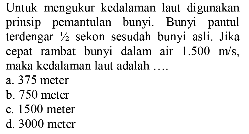 Untuk mengukur kedalaman laut digunakan prinsip pemantulan bunyi. Bunyi pantul terdengar  1 / 2  sekon sesudah bunyi asli. Jika cepat rambat bunyi dalam air  1.500 m / s , maka kedalaman laut adalah ....
a. 375 meter
b. 750 meter
c. 1500 meter
d. 3000 meter