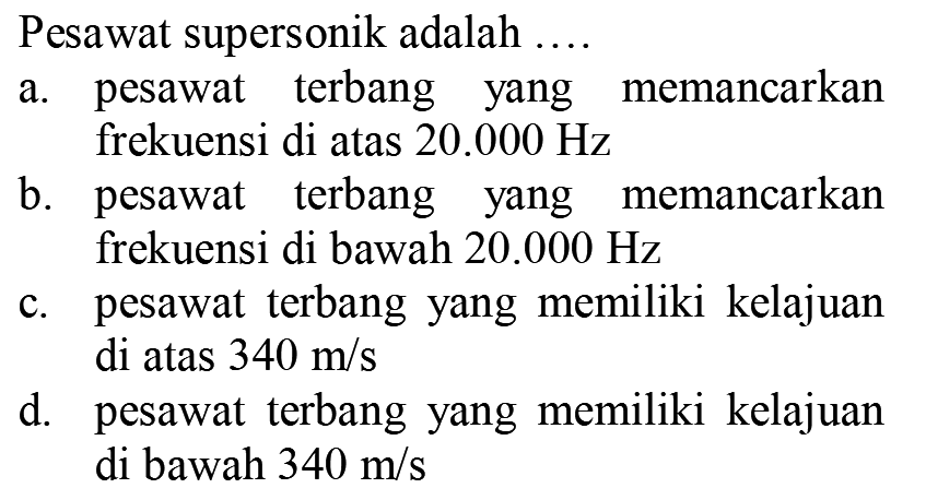 Pesawat supersonik adalah  ... .
a. pesawat terbang yang memancarkan frekuensi di atas  20.000 Hz 
b. pesawat terbang yang memancarkan frekuensi di bawah  20.000 Hz 
c. pesawat terbang yang memiliki kelajuan di atas  340 m / s 
d. pesawat terbang yang memiliki kelajuan di bawah  340 m / s 