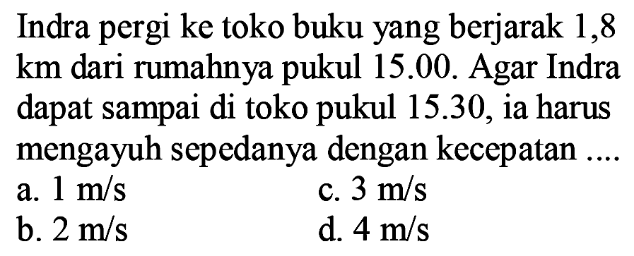 Indra pergi ke toko buku yang berjarak 1,8 km dari rumahnya pukul 15.00. Agar Indra dapat sampai di toko pukul 15.30, ia harus mengayuh sepedanya dengan kecepatan ...