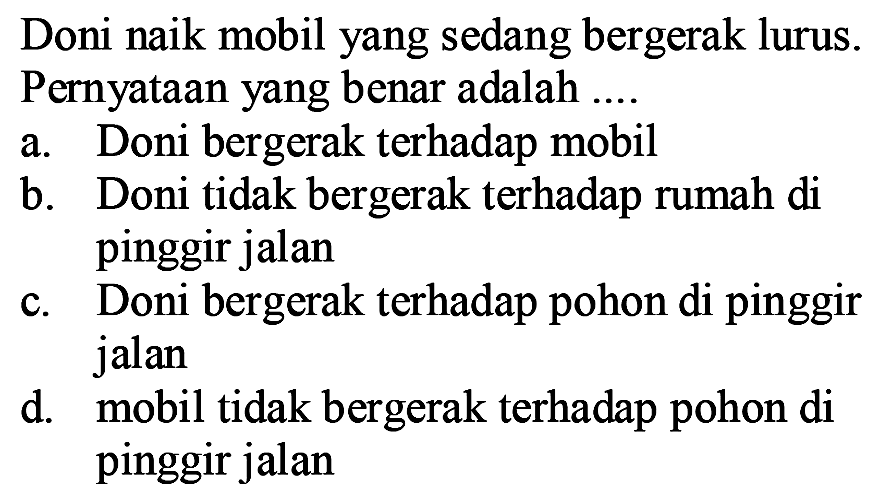 Doni naik mobil yang sedang bergerak lurus. Pernyataan yang benar adalah ....
a. Doni bergerak terhadap mobil
b. Doni tidak bergerak terhadap rumah di pinggir jalan
c. Doni bergerak terhadap pohon di pinggir jalan
d. mobil tidak bergerak terhadap pohon di pinggir jalan