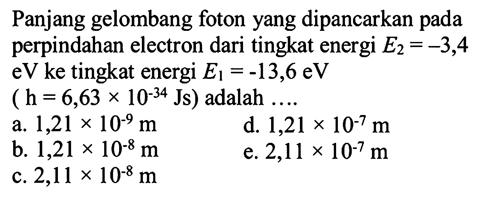 Panjang gelombang foton yang dipancarkan pada perpindahan electron dari tingkat energi  E_(2)=-3,4   eV  ke tingkat energi  E_(1)=-13,6 eV 
 (h=6,63 x 10^(-34) Js)  adalah ....
a.  1,21 x 10^-9 m 
d.  1,21 x 10^-7 m 
b.  1,21 x 10^-8 m 
e.  2,11 x 10^-7 m 