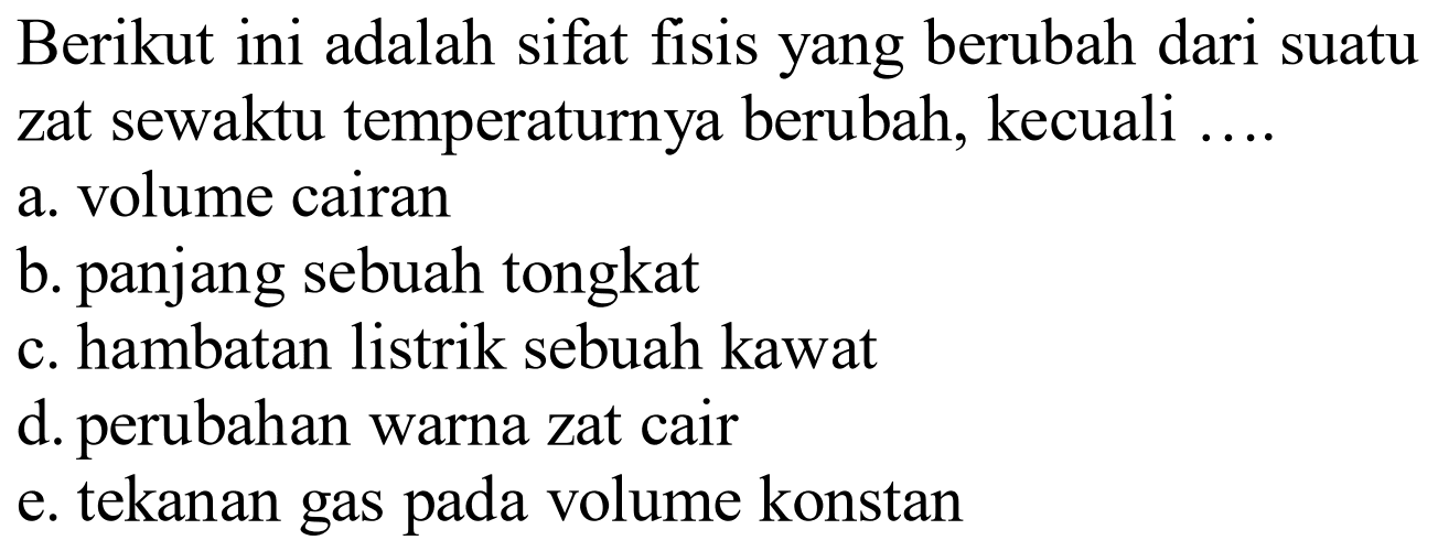 Berikut ini adalah sifat fisis yang berubah dari suatu zat sewaktu temperaturnya berubah, kecuali ....
a. volume cairan
b. panjang sebuah tongkat
c. hambatan listrik sebuah kawat
d. perubahan warna zat cair
e. tekanan gas pada volume konstan