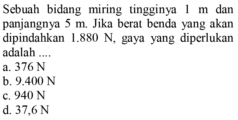 Sebuah bidang miring tingginya 1 m dan panjangnya 5 m. Jika berat benda yang akan dipindahkan 1.880 N, gaya yang diperlukan adalah ....