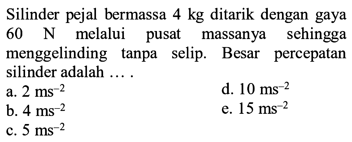 Silinder pejal bermassa  4 kg  ditarik dengan gaya  60 N  melalui pusat massanya sehingga menggelinding tanpa selip. Besar percepatan silinder adalah ....
