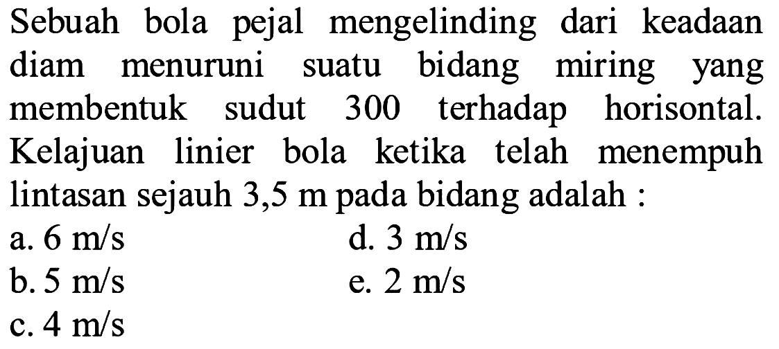 Sebuah bola pejal mengelinding dari keadaan diam menuruni suatu bidang miring yang membentuk sudut 300 terhadap horisontal. Kelajuan linier bola ketika telah menempuh lintasan sejauh 3,5 m pada bidang adalah 
