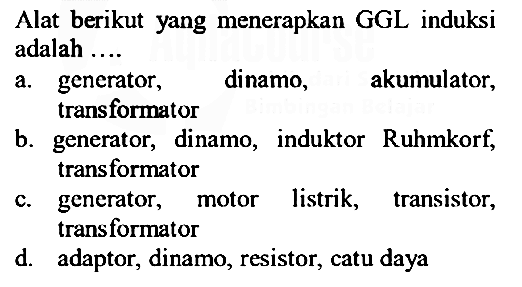 Alat berikut yang menerapkan GGL induksi adalah ....
a. generator, dinamo, akumulator, transformator
b. generator, dinamo, induktor Ruhmkorf, transformator
c. generator, motor listrik, transistor, transformator
d. adaptor, dinamo, resistor, catu daya