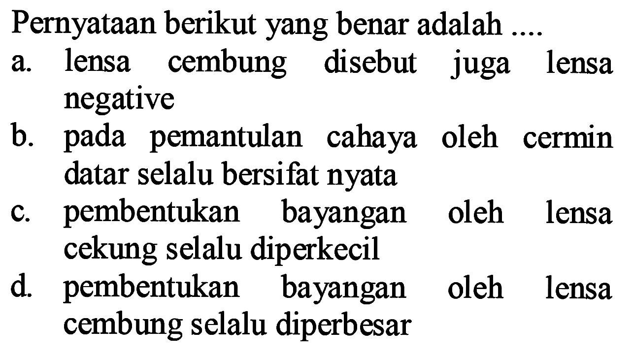 Pernyataan berikut yang benar adalah ....
a. lensa cembung disebut juga lensa negative
b. pada pemantulan cahaya oleh cermin datar selalu bersifat nyata
c. pembentukan bayangan oleh lensa cekung selalu diperkecil
d. pembentukan bayangan oleh lensa cembung selalu diperbesar