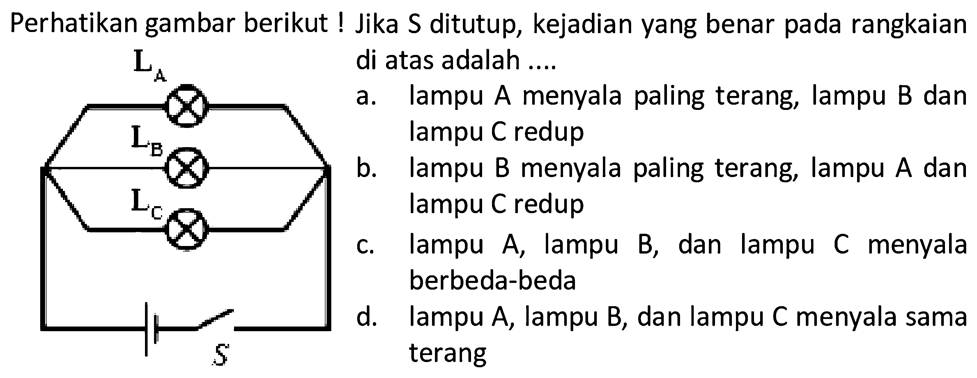 Perhatikan gambar berikut ! Jika S ditutup, kejadian yang benar pada rangkaian di atas adalah .... La Lb Lc S a. lampu A menyala paling terang, lampu B dan lampu C redupb. lampu B menyala paling terang, lampu A dan lampu C redupc. lampu A, lampu B, dan lampu C menyala berbeda-bedad. lampu A, lampu B, dan lampu C menyala sama terang