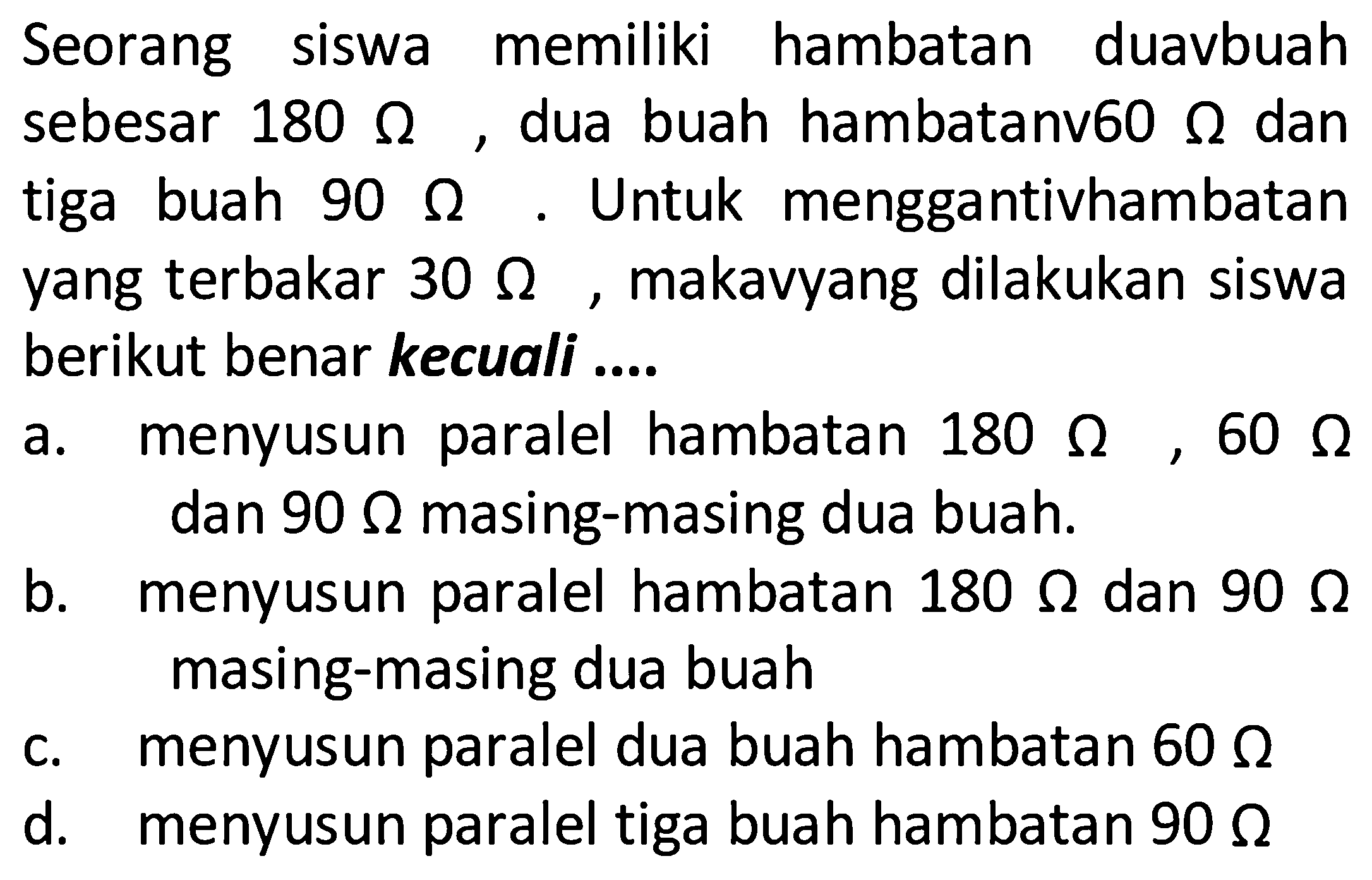 Seorang siswa memiliki hambatan duavbuah sebesar 180 Ohm, dua buah hambatanv60 Ohm dan tiga buah 90 Ohm. Untuk menggantivhambatan yang terbakar 30 Ohm, makavyang dilakukan siswanberikut benar kecuali .... a. menyusun paralel hambatan 180 Ohm, 60 Ohm b. menyusun paralel hambatan 180 Ohm dan 90 Ohm c. menyusun paralel dua buah hambatan 60 Ohm d. menyusun paralel tiga buah hambatan 90 Ohm