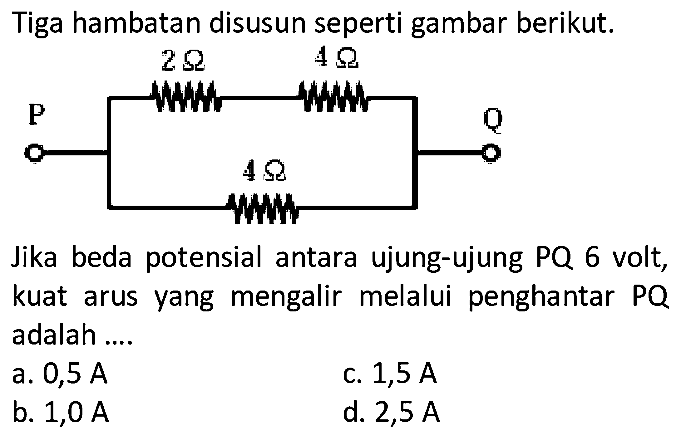 Tiga hambatan disusun seperti gambar berikut.P 2 ohm 4 ohm 4 ohm QJika beda potensial antara ujung-ujung PQ 6 volt, kuat arus yang mengalir melalui penghantar PQ adalah ....a.  0,5 A C.  1,5 A b.  1,0 A d.  2,5 A 