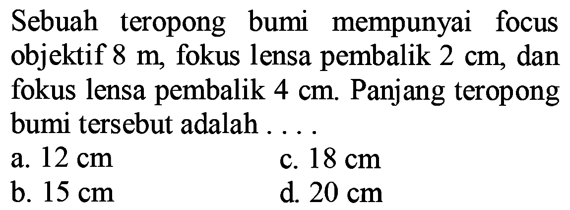 Sebuah teropong bumi mempunyai focus objektif  8 m , fokus lensa pembalik  2 cm , dan fokus lensa pembalik  4 cm . Panjang teropong bumi tersebut adalah ....
a.  12 cm 
c.  18 cm 
b.  15 cm 
d.  20 cm 