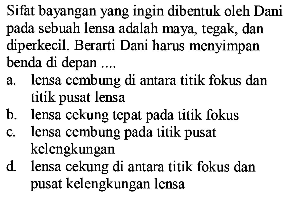 Sifat bayangan yang ingin dibentuk oleh Dani pada sebuah lensa adalah maya, tegak, dan diperkecil. Berarti Dani harus menyimpan benda di depan ....
a. lensa cembung di antara titik fokus dan titik pusat lensa
b. lensa cekung tepat pada titik fokus
c. lensa cembung pada titik pusat kelengkungan
d. lensa cekung di antara titik fokus dan pusat kelengkungan lensa