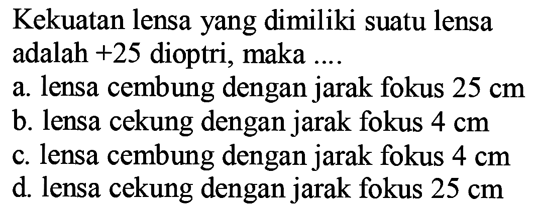 Kekuatan lensa yang dimiliki suatu lensa adalah  +25  dioptri, maka ....
a. lensa cembung dengan jarak fokus  25 cm 
b. lensa cekung dengan jarak fokus  4 cm 
c. lensa cembung dengan jarak fokus  4 cm 
d. lensa cekung dengan jarak fokus  25 cm 