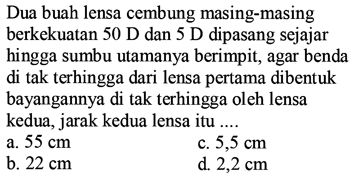 Dua buah lensa cembung masing-masing berkekuatan  50 D  dan  5 D  dipasang sejajar hingga sumbu utamanya berimpit, agar benda di tak terhingga dari lensa pertama dibentuk bayangannya di tak terhingga oleh lensa kedua, jarak kedua lensa itu ....
a.  55 cm 
c.  5,5 cm 
b.  22 cm 
d.  2,2 cm 