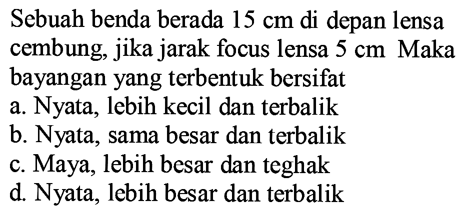 Sebuah benda berada  15 cm  di depan lensa cembung, jika jarak focus lensa  5 cm  Maka bayangan yang terbentuk bersifat
a. Nyata, lebih kecil dan terbalik
b. Nyata, sama besar dan terbalik
c. Maya, lebih besar dan teghak
d. Nyata, lebih besar dan terbalik