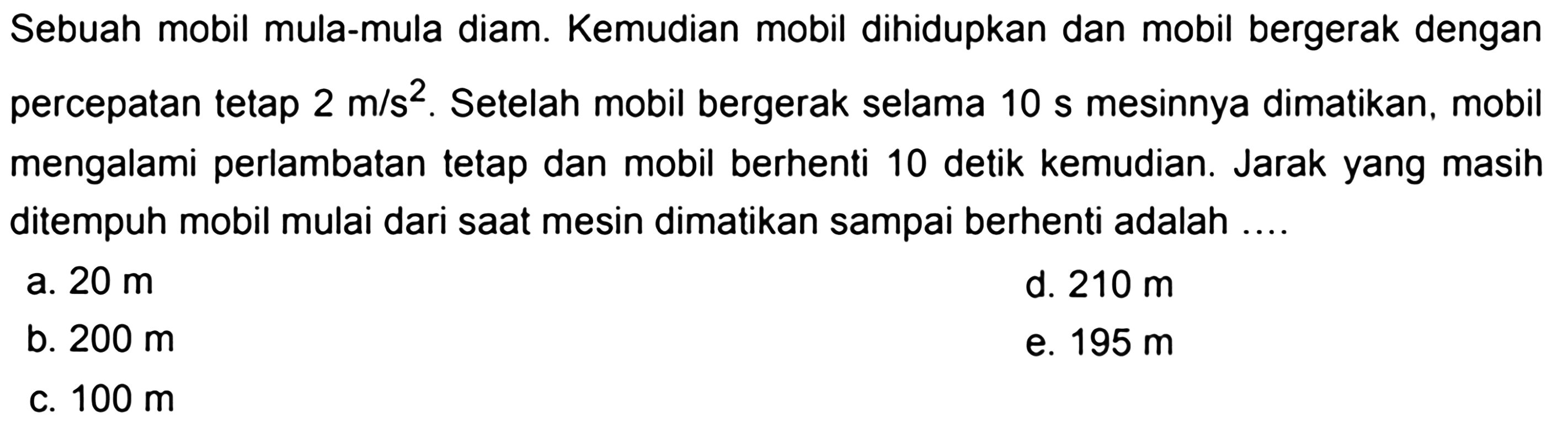Sebuah mobil mula-mula diam. Kemudian mobil dihidupkan dan mobil bergerak dengan percepatan tetap  2 m/s^2 . Setelah mobil bergerak selama  10 s  mesinnya dimatikan, mobil mengalami perlambatan tetap dan mobil berhenti 10 detik kemudian. Jarak yang masih ditempuh mobil mulai dari saat mesin dimatikan sampai berhenti adalah ....