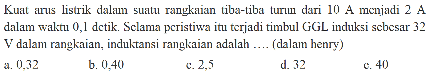 Kuat arus listrik dalam suatu rangkaian tiba-tiba turun dari 10 A menjadi 2 A dalam waktu 0,1 detik. Selama peristiwa itu terjadi timbul GGL induksi sebesar 32 V dalam rangkaian, induktansi rangkaian adalah .... (dalam henry)