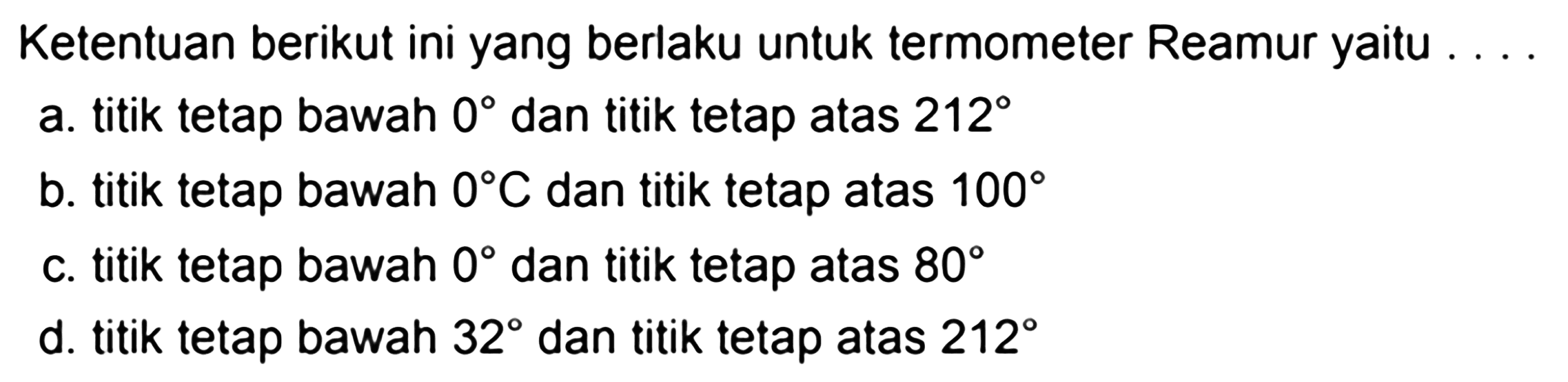 Ketentuan berikut ini yang berlaku untuk termometer Reamur yaitu
a. titik tetap bawah  0  dan titik tetap atas  212 
b. titik tetap bawah  0 C  dan titik tetap atas  100 
c. titik tetap bawah  0  dan titik tetap atas  80 
d. titik tetap bawah  32  dan titik tetap atas  212 