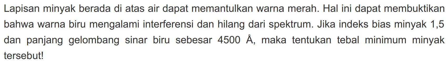 Lapisan minyak berada di atas air dapat memantulkan warna merah. Hal ini dapat membuktikan bahwa warna biru mengalami interferensi dan hilang dari spektrum. Jika indeks bias minyak 1,5 dan panjang gelombang sinar biru sebesar  4500 AA , maka tentukan tebal minimum minyak tersebut!