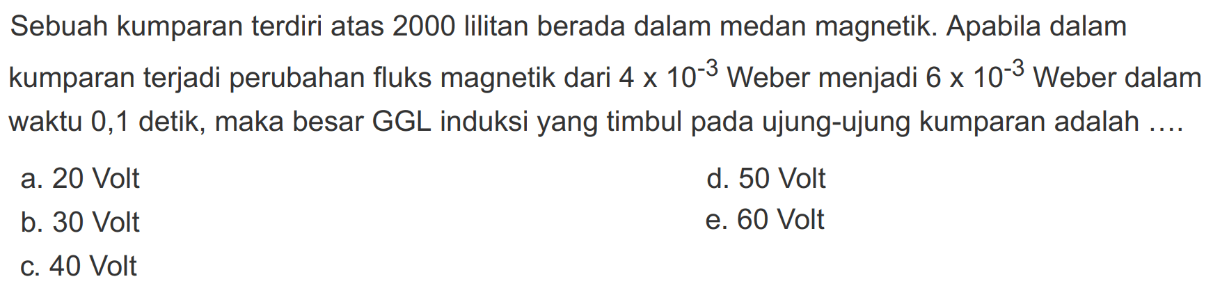 Sebuah kumparan terdiri atas 2000 lilitan berada dalam medan magnetik. Apabila dalam kumparan terjadi perubahan fluks magnetik dari  4 x 10^-3  Weber menjadi  6 x 10^-3  Weber dalam waktu 0,1 detik, maka besar GGL induksi yang timbul pada ujung-ujung kumparan adalah ....a. 20 Voltd. 50 Voltb. 30 Volte. 60 Voltc. 40 Volt