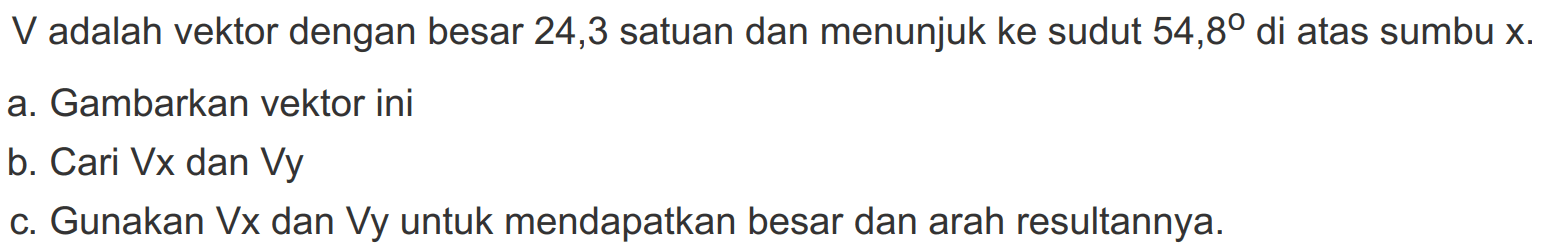 V adalah vektor dengan besar 24,3 satuan dan menunjuk ke sudut 54,8 di atas sumbu x.
a. Gambarkan vektor ini
b. Cari Vx dan Vy
c. Gunakan Vx dan Vy untuk mendapatkan besar dan arah resultannya.