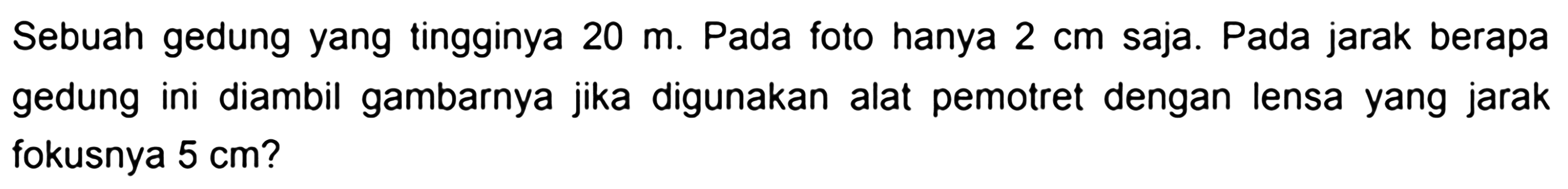 Sebuah gedung yang tingginya  20 m . Pada foto hanya  2 cm  saja. Pada jarak berapa gedung ini diambil gambarnya jika digunakan alat pemotret dengan lensa yang jarak fokusnya  5 cm  ?