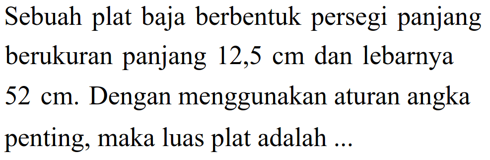 Sebuah plat baja berbentuk persegi panjang berukuran panjang 12,5 cm dan lebarnya 52 cm. Dengan menggunakan aturan angka penting, maka luas plat adalah ...