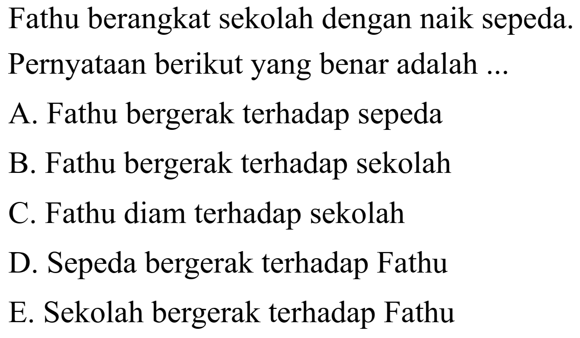 Fathu berangkat sekolah dengan naik sepeda. Pernyataan berikut yang benar adalah ...
A. Fathu bergerak terhadap sepeda
B. Fathu bergerak terhadap sekolah
C. Fathu diam terhadap sekolah
D. Sepeda bergerak terhadap Fathu
E. Sekolah bergerak terhadap Fathu