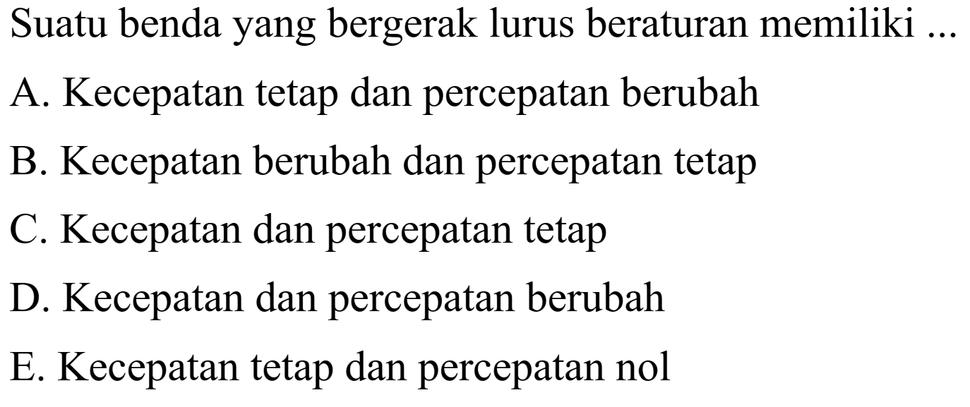 Suatu benda yang bergerak lurus beraturan memiliki ...A. Kecepatan tetap dan percepatan berubahB. Kecepatan berubah dan percepatan tetapC. Kecepatan dan percepatan tetapD. Kecepatan dan percepatan berubahE. Kecepatan tetap dan percepatan nol