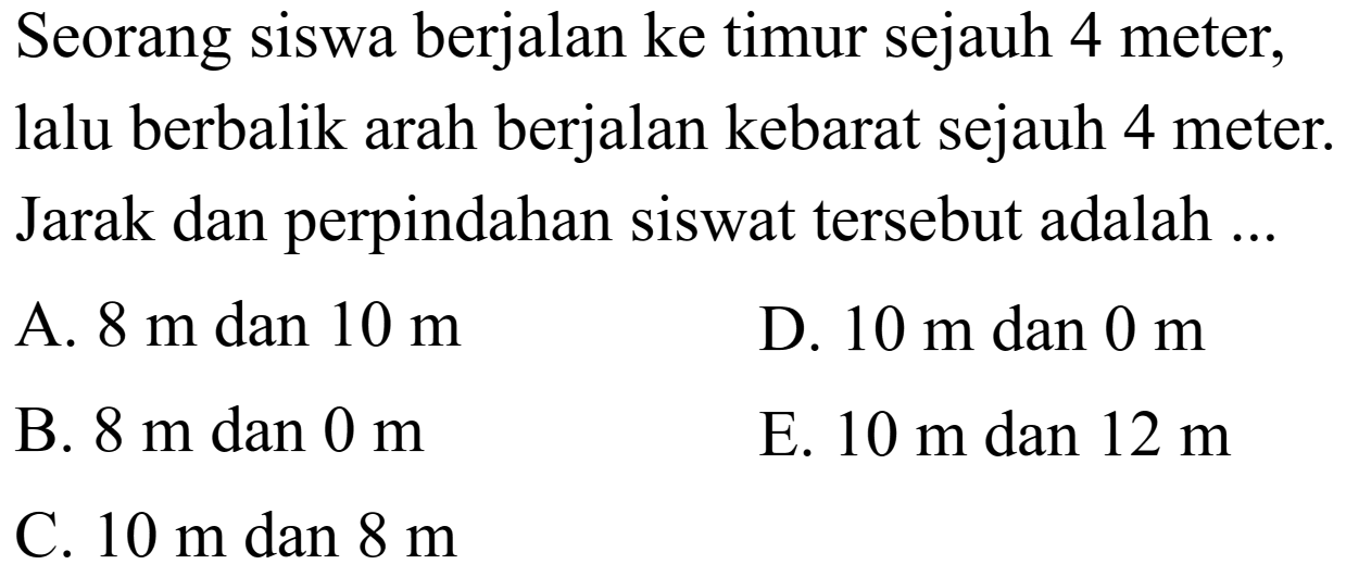 Seorang siswa berjalan ke timur sejauh 4 meter, lalu berbalik arah berjalan kebarat sejauh 4 meter. Jarak dan perpindahan siswa tersebut adalah ...