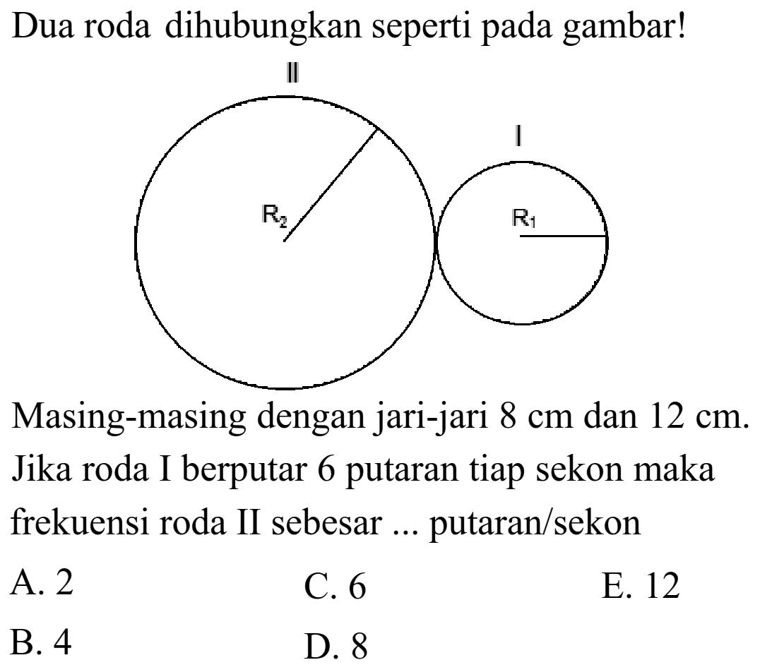 Dua roda dihubungkan seperti pada gambar! 
II R2 I R1 Masing-masing dengan jari-jari 8 cm dan 12 cm. Jika roda I berputar 6 putaran tiap sekon maka frekuensi roda II sebesar ... putaran/sekon A. 2 C. 6 E. 12 B. 4 D. 8