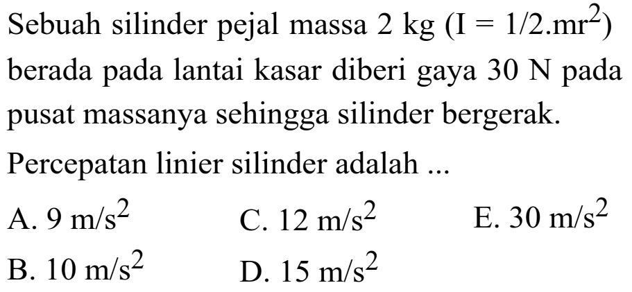 Sebauh silinder pejal massa 2 kg (I = 1/2.mr^2) berada pada lantai kasar diberi gaya 30 N pada pusat massanya sehingga silinder bergerak. Percepatan linier silinder adalah ... 