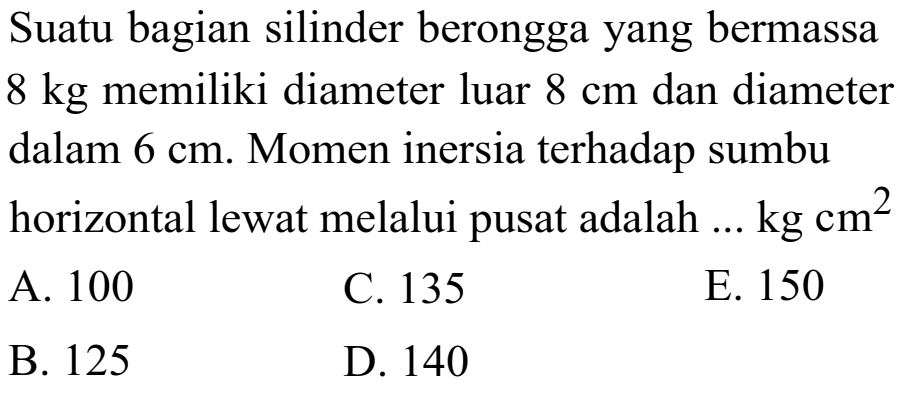 Suatu bagian silinder berongga yang bermassa 8 kg memiliki diameter luar 8 cm dan diameter 6 cm. Momen inersia terhadap sumbu horizontal lewat melalui pusat adalah ... kg cm^2 