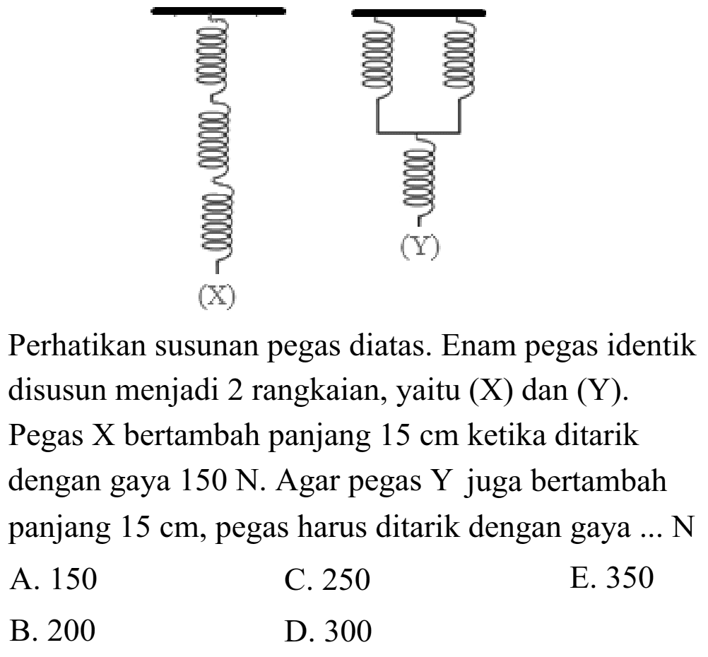 X Y Perhatikan susunan pegas diatas. Enam pegas identik disusun menjadi 2 rangkaian, yaitu (X) dan (Y). Pegas  X  bertambah panjang  15 cm  ketika ditarik dengan gaya 150 N. Agar pegas Y juga bertambah panjang 15 cm, pegas harus ditarik dengan gaya ... N 